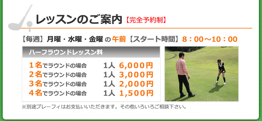 レッスンのご案内【完全予約制】【毎週】月曜・水曜・金曜の午前【スタート時間】8：00～10：00　[ハーフラウンドレッスン料]　1名でラウンドの場合は1人 6,000円　2名でラウンドの場合は1人 3,000円　3名でラウンドの場合は1人 2,000円　4名でラウンドの場合は1人 1,500円　※別途プレーフィはお支払いいただきます。その他いろいろご相談下さい。